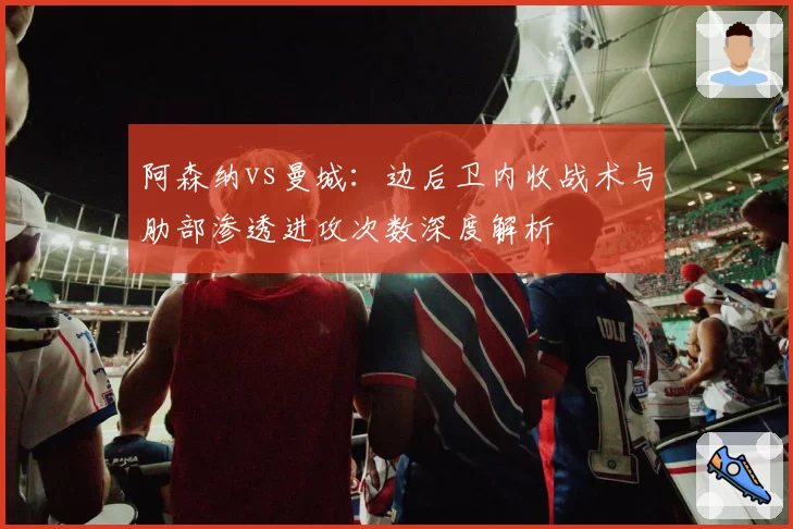 阿森纳vs曼城：边后卫内收战术与肋部渗透进攻次数深度解析