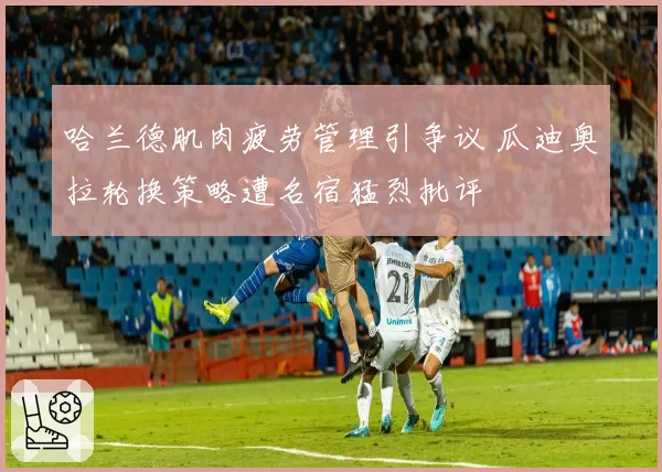 哈兰德肌肉疲劳管理引争议 瓜迪奥拉轮换策略遭名宿猛烈批评