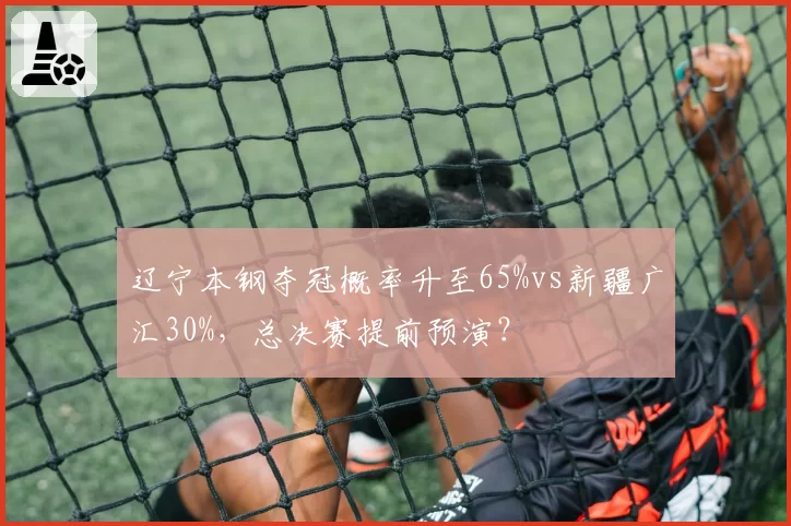 辽宁本钢夺冠概率升至65%vs新疆广汇30%,总决赛提前预演?