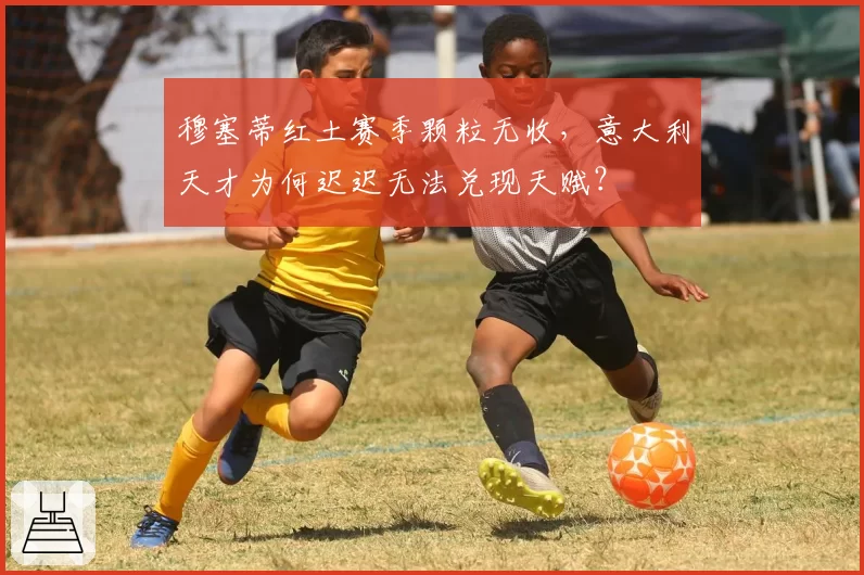 穆塞蒂红土赛季颗粒无收，意大利天才为何迟迟无法兑现天赋？