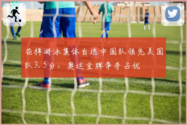 花样游泳集体自选中国队领先美国队3.5分，奥运金牌争夺占优