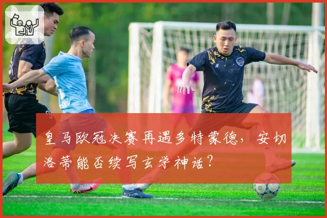 皇马欧冠决赛再遇多特蒙德，安切洛蒂能否续写玄学神话？