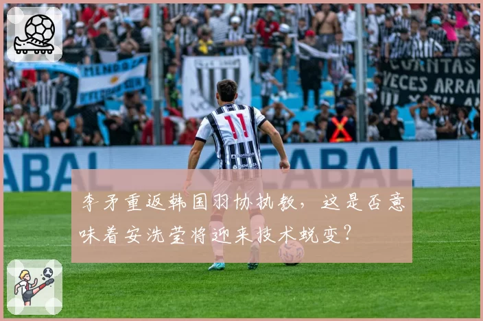 李矛重返韩国羽协执教，这是否意味着安洗莹将迎来技术蜕变？