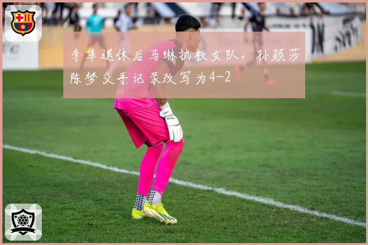 李隼退休后马琳执教女队，孙颖莎陈梦交手记录改写为4-2