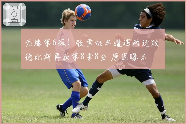无缘第6冠!张雪机车遭遇两连败 德比斯再获第8拿8分 原因曝光