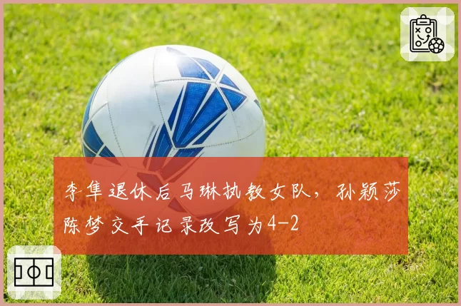 李隼退休后马琳执教女队，孙颖莎陈梦交手记录改写为4-2