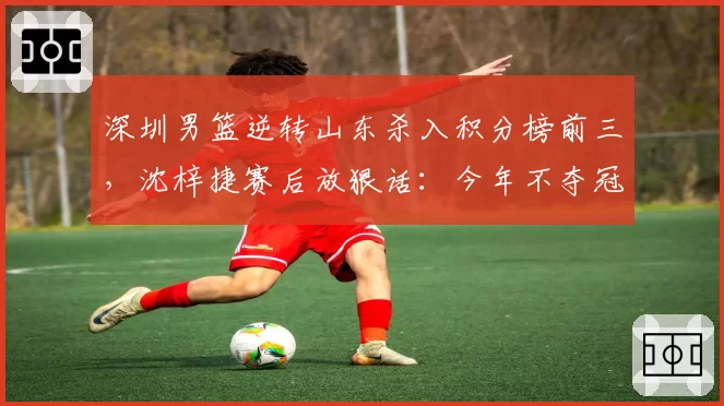 深圳男篮逆转山东杀入积分榜前三,沈梓捷赛后放狠话:今年不夺冠就是失败