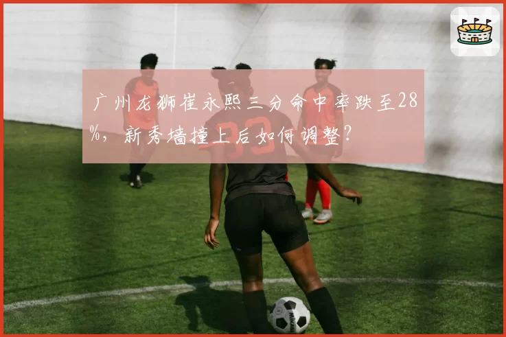 广州龙狮崔永熙三分命中率跌至28%，新秀墙撞上后如何调整？