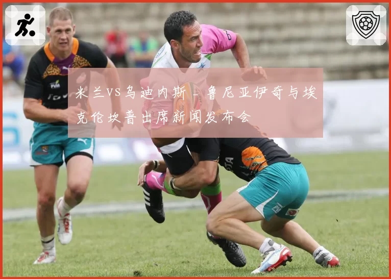 米兰vs乌迪内斯 _ 鲁尼亚伊奇与埃克伦坎普出席新闻发布会