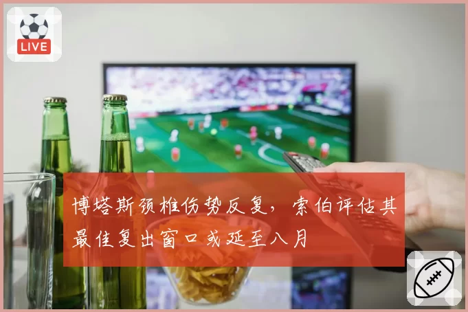 博塔斯颈椎伤势反复,索伯评估其最佳复出窗口或延至八月